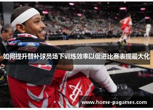 如何提升替补球员场下训练效率以促进比赛表现最大化