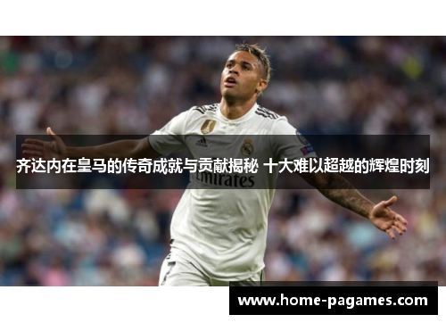 齐达内在皇马的传奇成就与贡献揭秘 十大难以超越的辉煌时刻