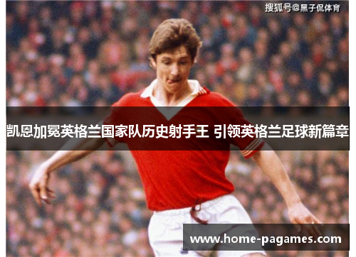 凯恩加冕英格兰国家队历史射手王 引领英格兰足球新篇章 凯恩加冕英格兰国家队历史射手王 引领英格兰足球新篇章